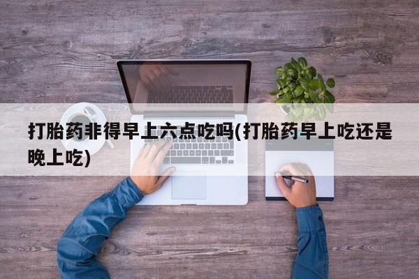 打胎药如何购买打胎药非得早上六点吃吗(打胎药早上吃还是晚上吃)