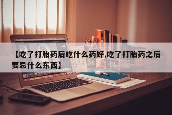 打胎药如何购买【吃了打胎药后吃什么药好,吃了打胎药之后要忌什么东西】