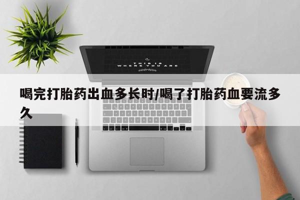 打胎药如何购买喝完打胎药出血多长时/喝了打胎药血要流多久