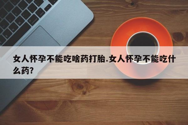 打胎药如何购买女人怀孕不能吃啥药打胎.女人怀孕不能吃什么药？