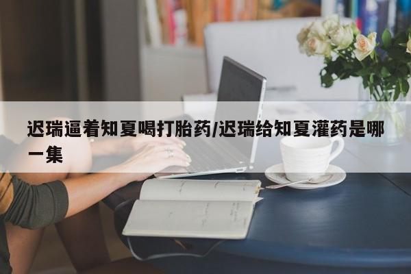 打胎药如何购买迟瑞逼着知夏喝打胎药/迟瑞给知夏灌药是哪一集