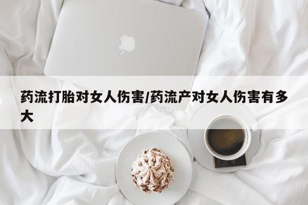 打胎药如何购买药流打胎对女人伤害/药流产对女人伤害有多大