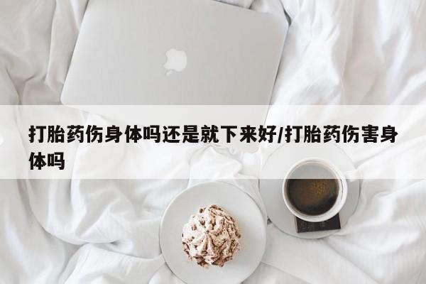 打胎药如何购买打胎药伤身体吗还是就下来好/打胎药伤害身体吗