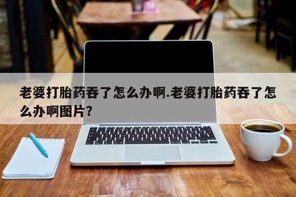 打胎药如何购买老婆打胎药吞了怎么办啊.老婆打胎药吞了怎么办啊图片？