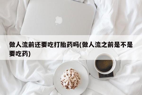 打胎药如何购买做人流前还要吃打胎药吗(做人流之前是不是要吃药)