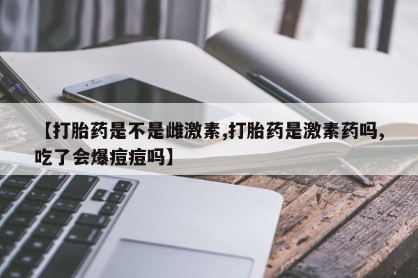 打胎药如何购买【打胎药是不是雌激素,打胎药是激素药吗,吃了会爆痘痘吗】