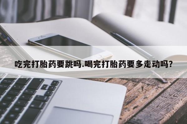 打胎药如何购买吃完打胎药要跳吗.喝完打胎药要多走动吗？