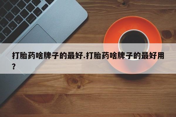 打胎药如何购买打胎药啥牌子的最好.打胎药啥牌子的最好用？