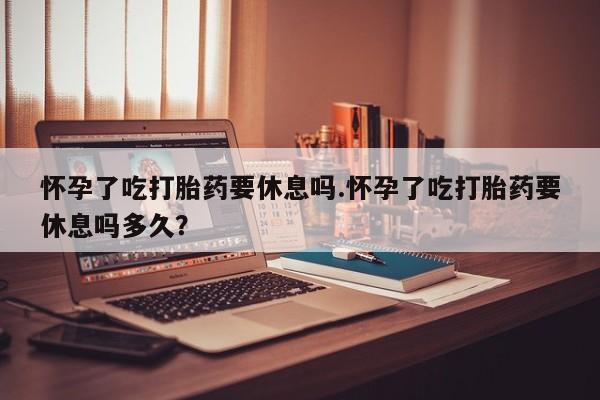 打胎药如何购买怀孕了吃打胎药要休息吗.怀孕了吃打胎药要休息吗多久？