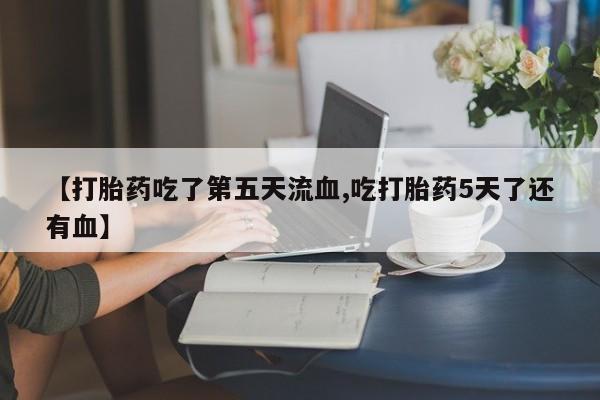 打胎药如何购买【打胎药吃了第五天流血,吃打胎药5天了还有血】