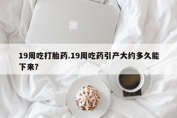 打胎药如何购买19周吃打胎药.19周吃药引产大约多久能下来？