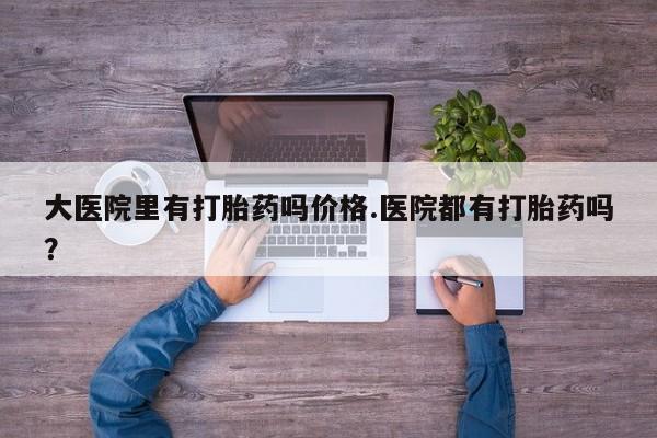 打胎药如何购买大医院里有打胎药吗价格.医院都有打胎药吗？