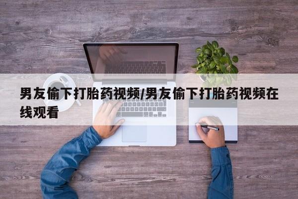 打胎药如何购买男友偷下打胎药视频/男友偷下打胎药视频在线观看
