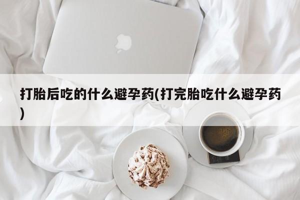 打胎药如何购买打胎后吃的什么避孕药(打完胎吃什么避孕药)