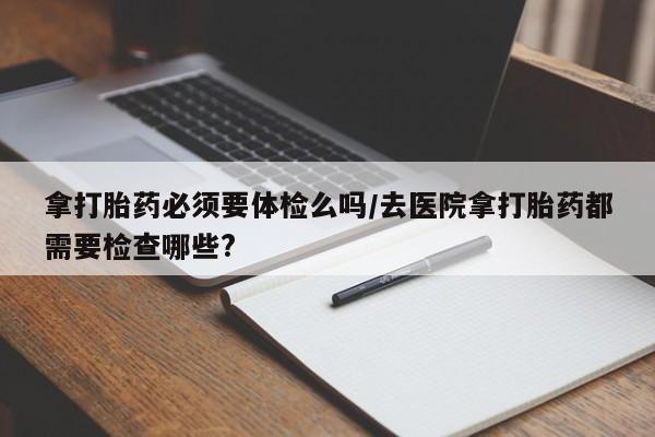 打胎药如何购买拿打胎药必须要体检么吗/去医院拿打胎药都需要检查哪些?
