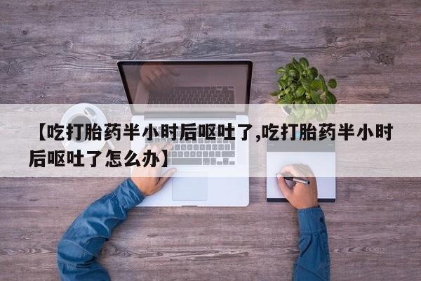 打胎药如何购买【吃打胎药半小时后呕吐了,吃打胎药半小时后呕吐了怎么办】