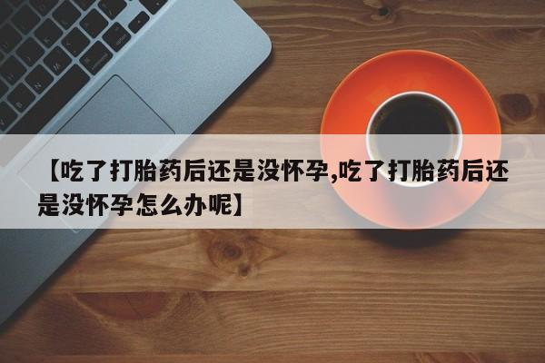 打胎药如何购买【吃了打胎药后还是没怀孕,吃了打胎药后还是没怀孕怎么办呢】