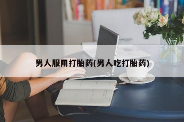 打胎药如何购买男人服用打胎药(男人吃打胎药)
