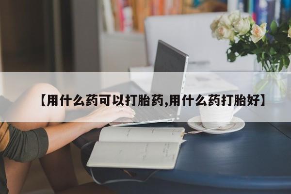 打胎药如何购买【用什么药可以打胎药,用什么药打胎好】