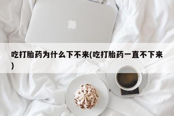 打胎药如何购买吃打胎药为什么下不来(吃打胎药一直不下来)