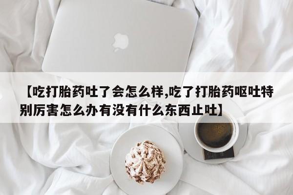 打胎药如何购买【吃打胎药吐了会怎么样,吃了打胎药呕吐特别厉害怎么办有没有什么东西止吐】