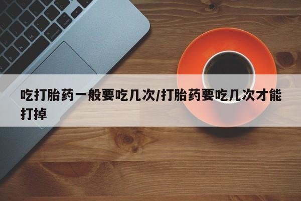 打胎药如何购买吃打胎药一般要吃几次/打胎药要吃几次才能打掉