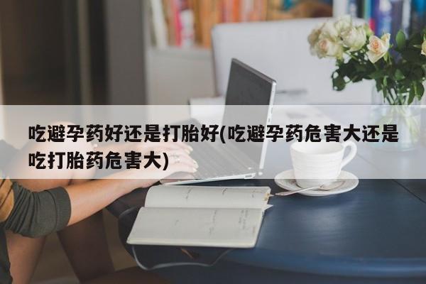 打胎药如何购买吃避孕药好还是打胎好(吃避孕药危害大还是吃打胎药危害大)