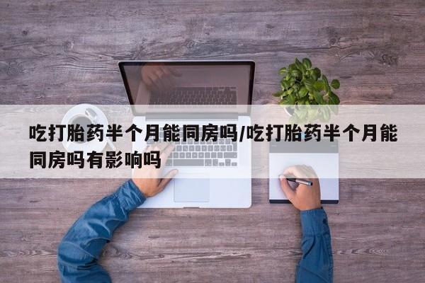 打胎药如何购买吃打胎药半个月能同房吗/吃打胎药半个月能同房吗有影响吗