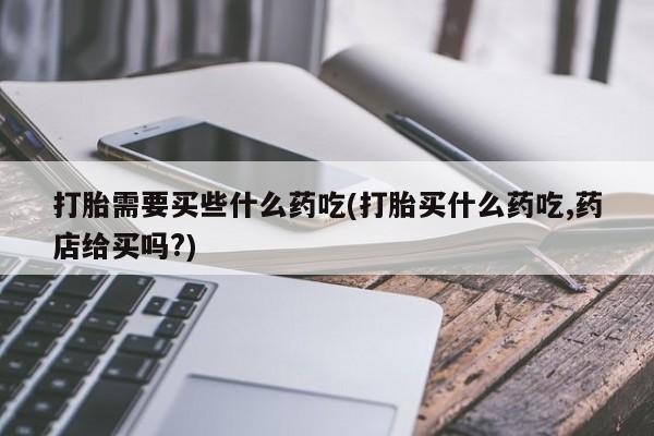 打胎药如何购买打胎需要买些什么药吃(打胎买什么药吃,药店给买吗?)