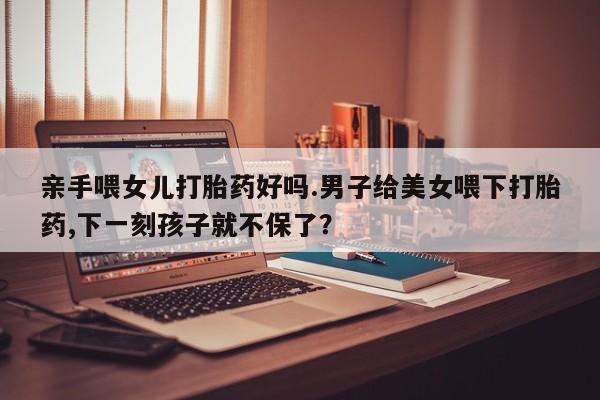 打胎药如何购买亲手喂女儿打胎药好吗.男子给美女喂下打胎药,下一刻孩子就不保了？