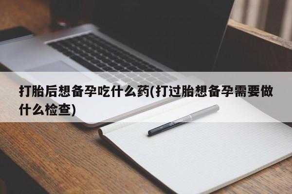打胎药如何购买打胎后想备孕吃什么药(打过胎想备孕需要做什么检查)