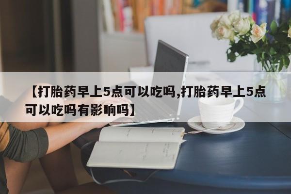 打胎药如何购买【打胎药早上5点可以吃吗,打胎药早上5点可以吃吗有影响吗】