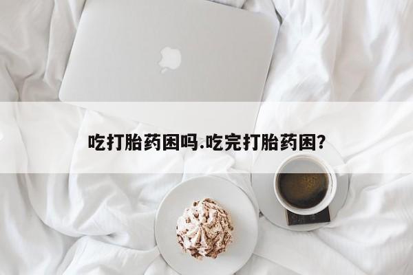 打胎药如何购买吃打胎药困吗.吃完打胎药困？