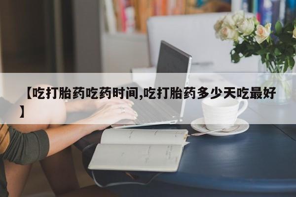 打胎药如何购买【吃打胎药吃药时间,吃打胎药多少天吃最好】