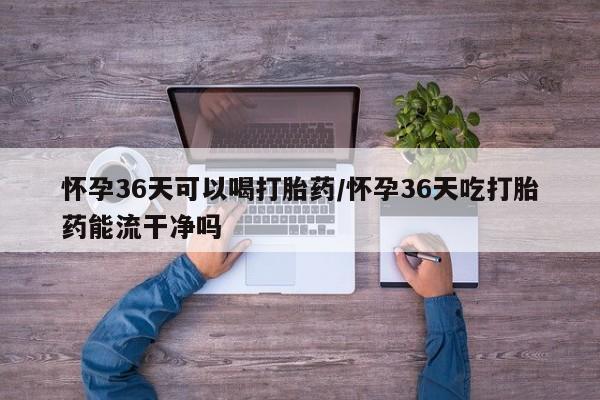 打胎药如何购买怀孕36天可以喝打胎药/怀孕36天吃打胎药能流干净吗