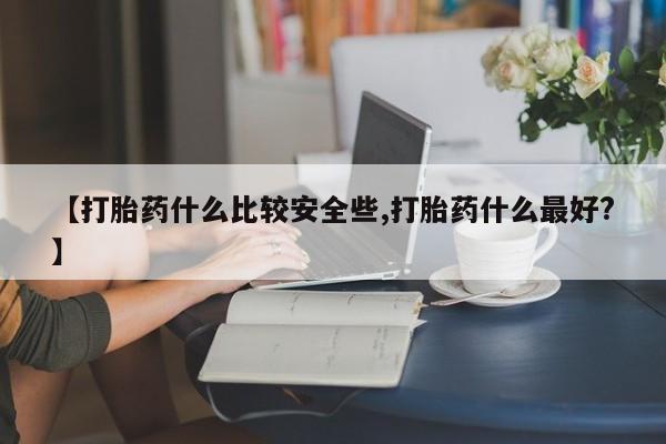 打胎药如何购买【打胎药什么比较安全些,打胎药什么最好?】