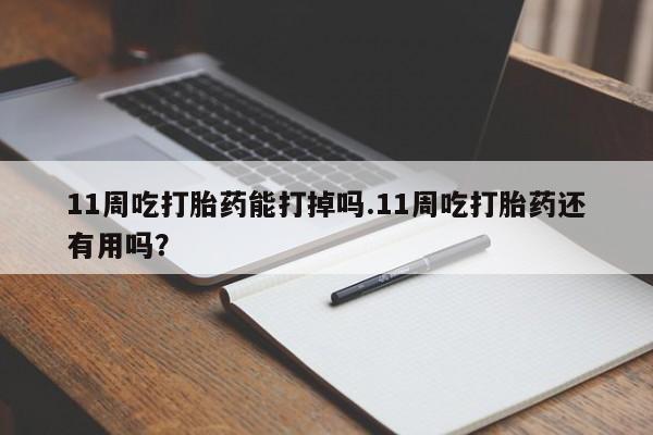 打胎药如何购买11周吃打胎药能打掉吗.11周吃打胎药还有用吗？