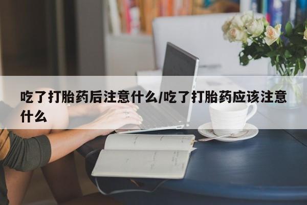 打胎药如何购买吃了打胎药后注意什么/吃了打胎药应该注意什么