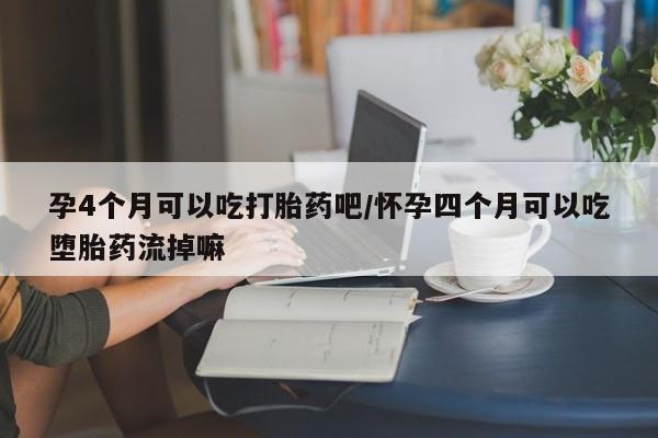 打胎药如何购买孕4个月可以吃打胎药吧/怀孕四个月可以吃堕胎药流掉嘛