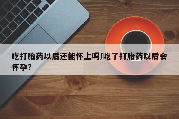打胎药如何购买吃打胎药以后还能怀上吗/吃了打胎药以后会怀孕?