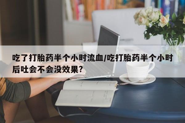 打胎药如何购买吃了打胎药半个小时流血/吃打胎药半个小时后吐会不会没效果?