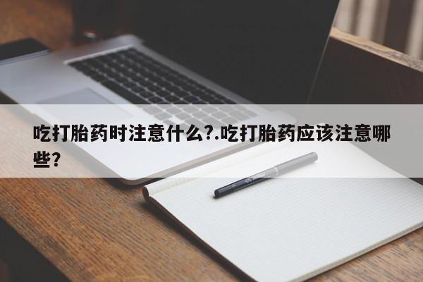 打胎药如何购买吃打胎药时注意什么?.吃打胎药应该注意哪些?