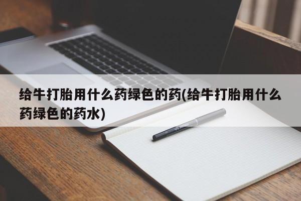 打胎药如何购买给牛打胎用什么药绿色的药(给牛打胎用什么药绿色的药水)